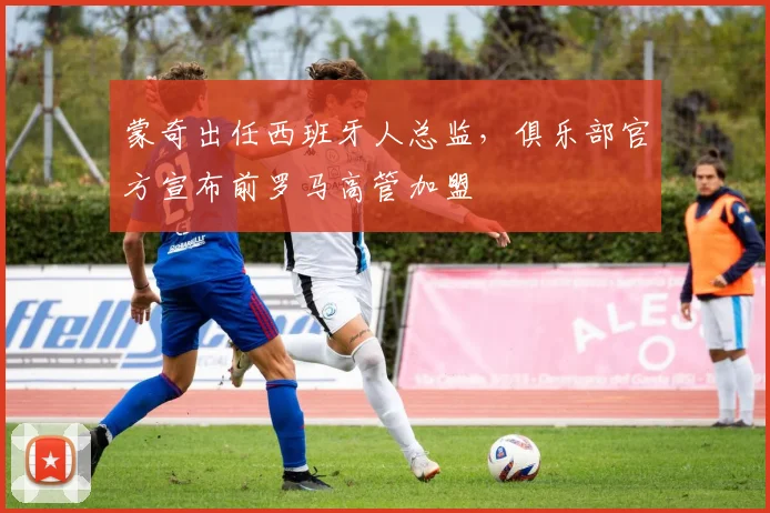 蒙奇出任西班牙人总监,俱乐部官方宣布前罗马高管加盟