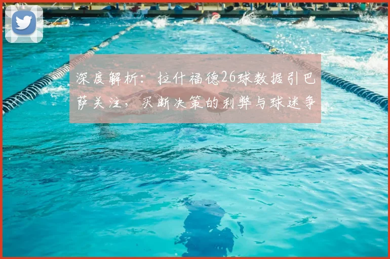 深度解析：拉什福德26球数据引巴萨关注，买断决策的利弊与球迷争议焦点