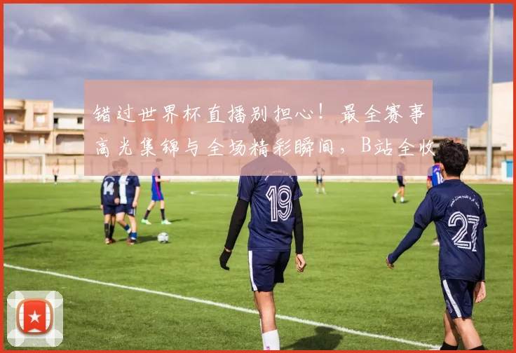 错过世界杯直播别担心!最全赛事高光集锦与全场精彩瞬间,B站全收录