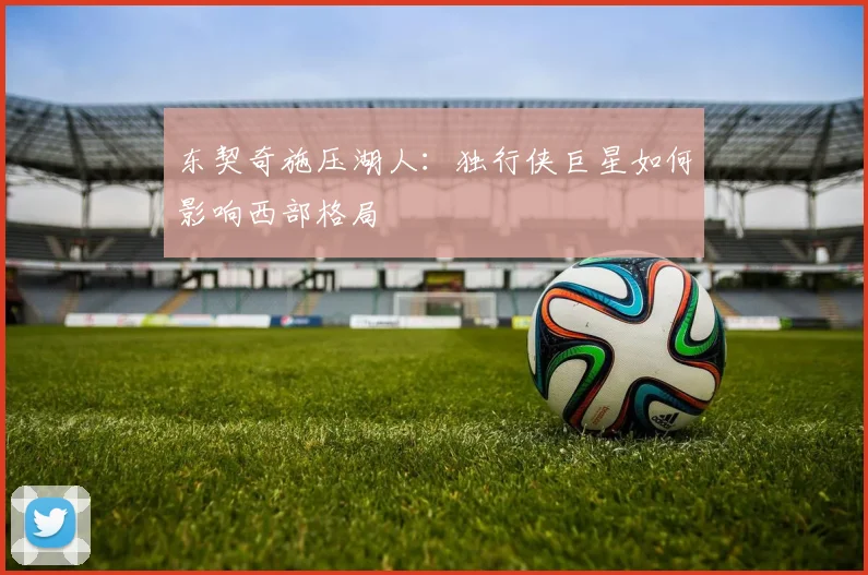 东契奇施压湖人：独行侠巨星如何影响西部格局