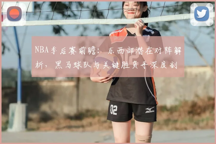 NBA季后赛前瞻:东西部潜在对阵解析,黑马球队与关键胜负手深度剖析