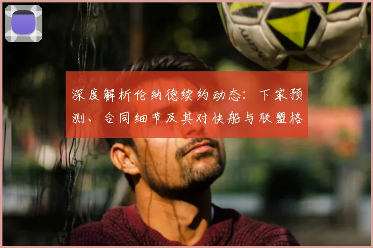 深度解析伦纳德续约动态：下家预测、合同细节及其对快船与联盟格局的深远影响