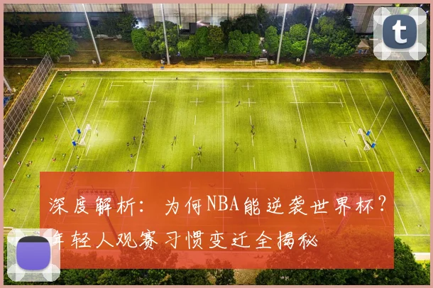 深度解析:为何NBA能逆袭世界杯?年轻人观赛习惯变迁全揭秘